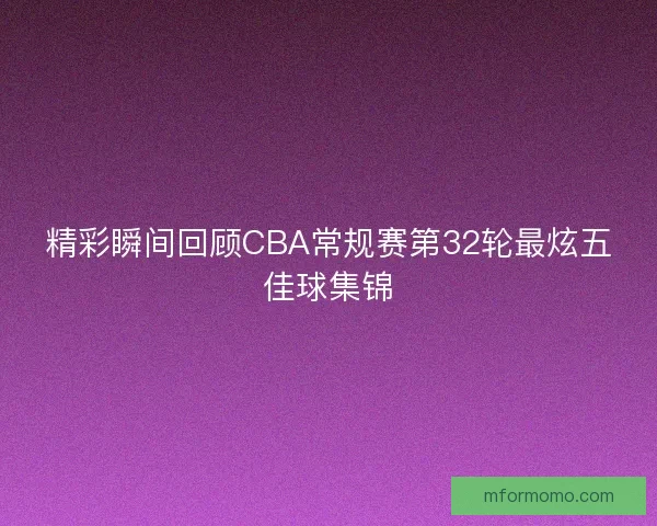 精彩瞬间回顾CBA常规赛第32轮最炫五佳球集锦