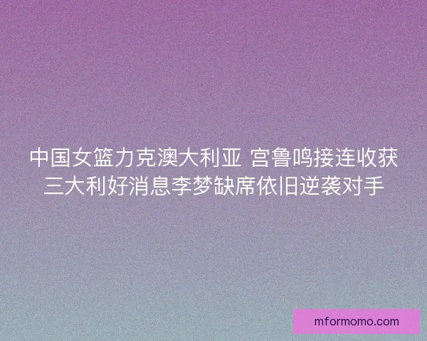中国女篮力克澳大利亚 宫鲁鸣接连收获三大利好消息李梦缺席依旧逆袭对手