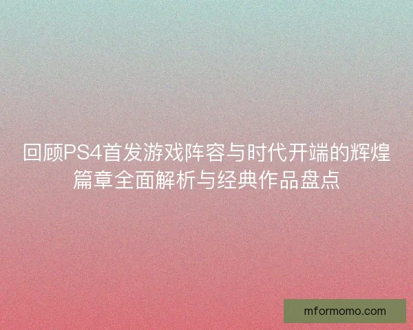 回顾PS4首发游戏阵容与时代开端的辉煌篇章全面解析与经典作品盘点